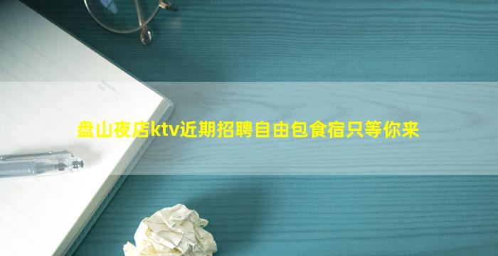 盘山夜店ktv近期招聘自由包食宿只等你来